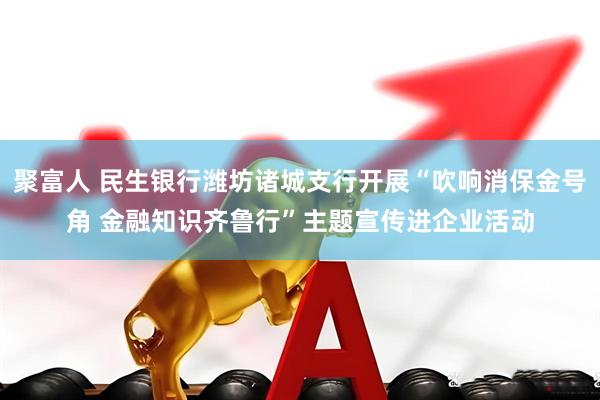 聚富人 民生银行潍坊诸城支行开展“吹响消保金号角 金融知识齐鲁行”主题宣传进企业活动