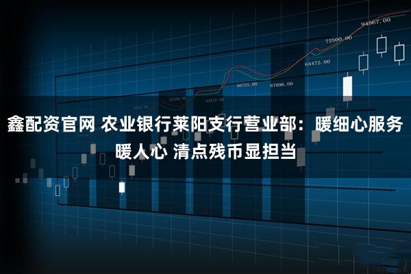 鑫配资官网 农业银行莱阳支行营业部：暖细心服务暖人心 清点残币显担当