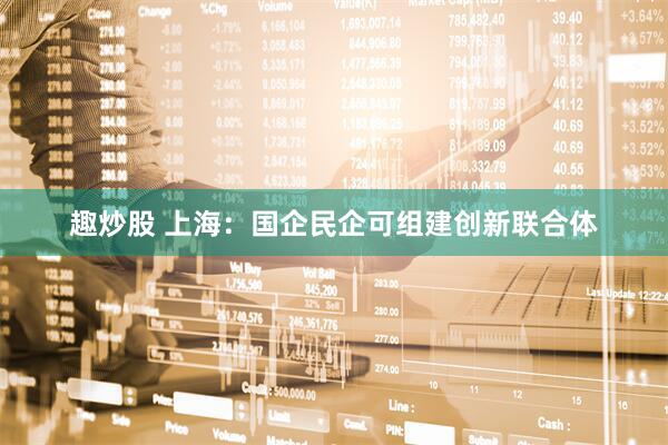 趣炒股 上海：国企民企可组建创新联合体
