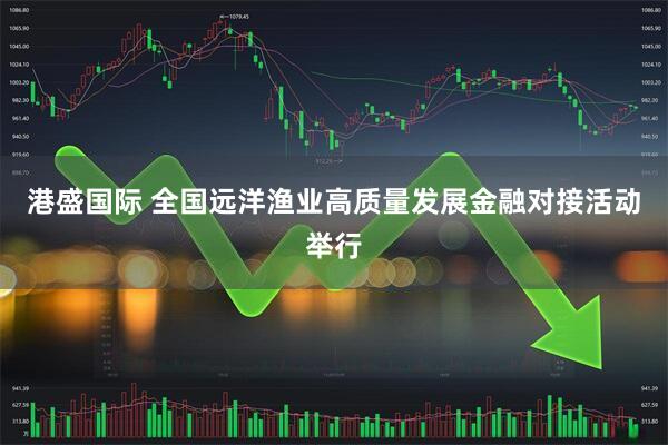 港盛国际 全国远洋渔业高质量发展金融对接活动举行