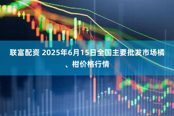 联富配资 2025年6月15日全国主要批发市场橘、柑价格行情