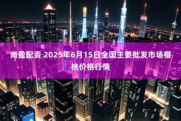 尚盈配资 2025年6月15日全国主要批发市场樱桃价格行情