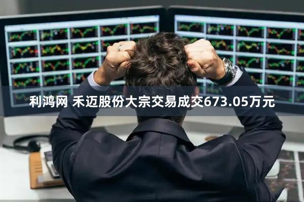 利鸿网 禾迈股份大宗交易成交673.05万元