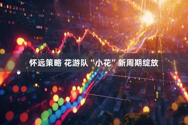 怀远策略 花游队“小花”新周期绽放
