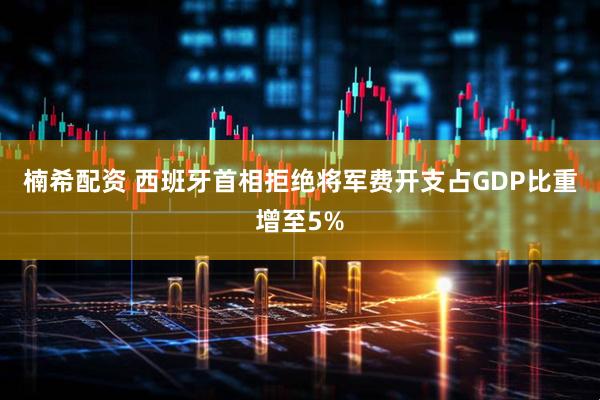楠希配资 西班牙首相拒绝将军费开支占GDP比重增至5%