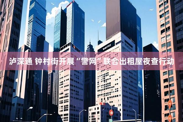泸深通 钟村街开展“警网”联合出租屋夜查行动