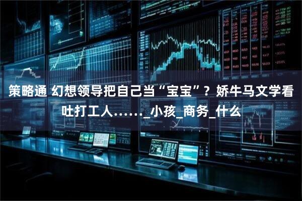 策略通 幻想领导把自己当“宝宝”？娇牛马文学看吐打工人……_小孩_商务_什么