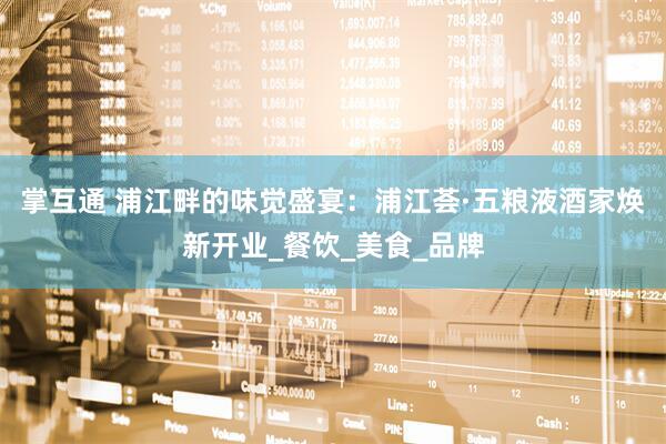 掌互通 浦江畔的味觉盛宴：浦江荟·五粮液酒家焕新开业_餐饮_美食_品牌