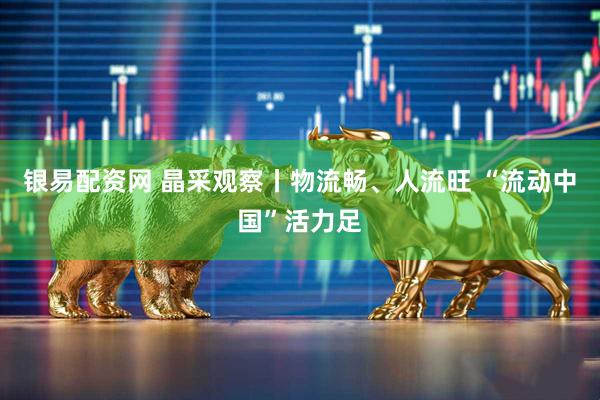 银易配资网 晶采观察丨物流畅、人流旺 “流动中国”活力足