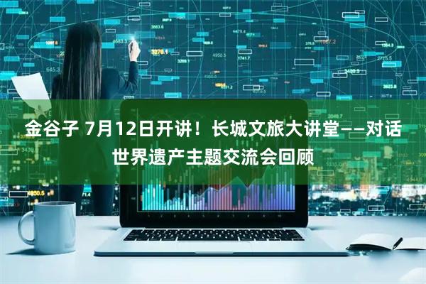 金谷子 7月12日开讲！长城文旅大讲堂——对话世界遗产主题交流会回顾