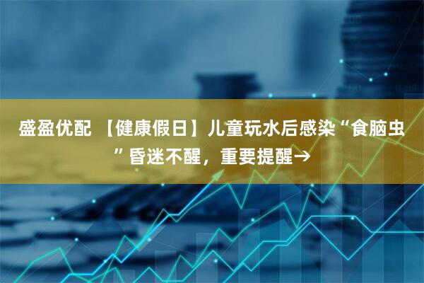 盛盈优配 【健康假日】儿童玩水后感染“食脑虫”昏迷不醒，重要提醒→