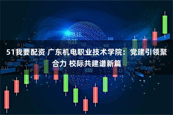 51我要配资 广东机电职业技术学院：党建引领聚合力 校际共建谱新篇