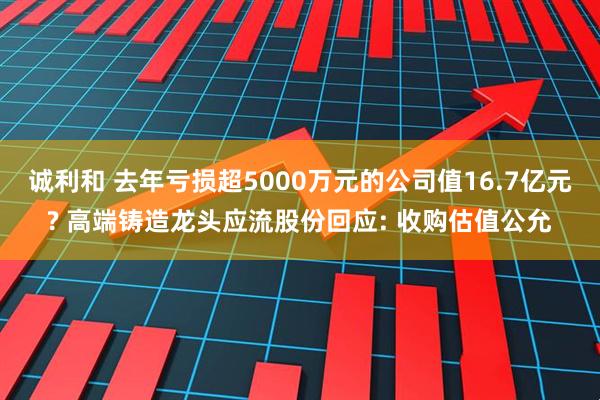 诚利和 去年亏损超5000万元的公司值16.7亿元? 高端铸造龙头应流股份回应: 收购估值公允