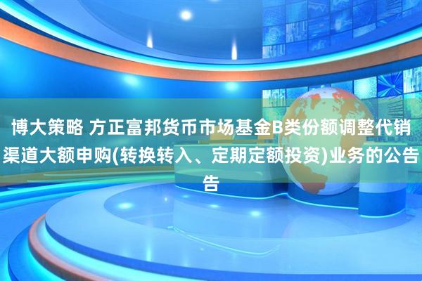 博大策略 方正富邦货币市场基金B类份额调整代销渠道大额申购(转换转入、定期定额投资)业务的公告