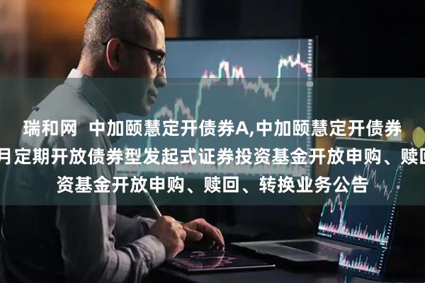 瑞和网  中加颐慧定开债券A,中加颐慧定开债券C: 中加颐慧三个月定期开放债券型发起式证券投资基金开放申购、赎回、转换业务公告