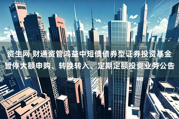 资生网 财通资管鸿益中短债债券型证券投资基金暂停大额申购、转换转入、定期定额投资业务公告