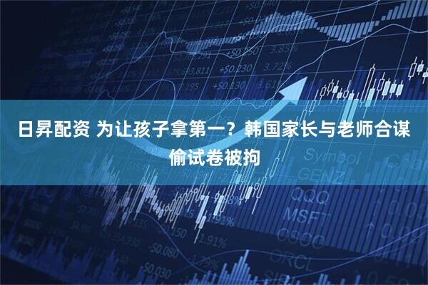 日昇配资 为让孩子拿第一？韩国家长与老师合谋偷试卷被拘