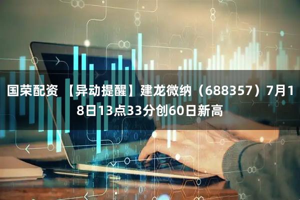 国荣配资 【异动提醒】建龙微纳（688357）7月18日13点33分创60日新高