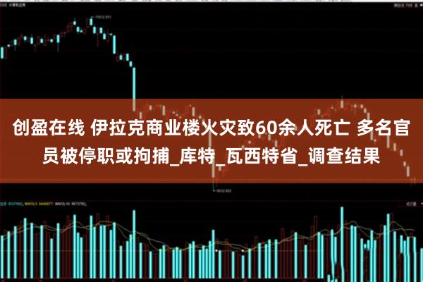 创盈在线 伊拉克商业楼火灾致60余人死亡 多名官员被停职或拘捕_库特_瓦西特省_调查结果