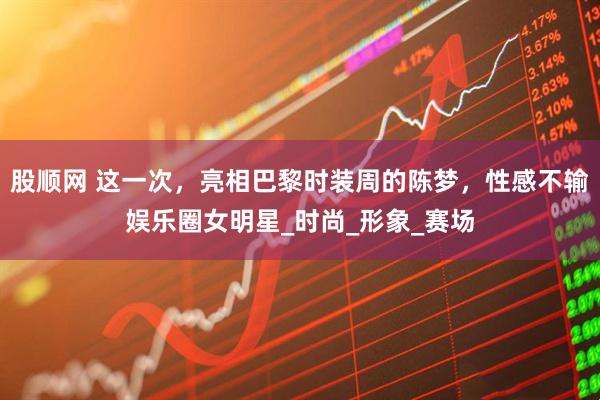 股顺网 这一次，亮相巴黎时装周的陈梦，性感不输娱乐圈女明星_时尚_形象_赛场