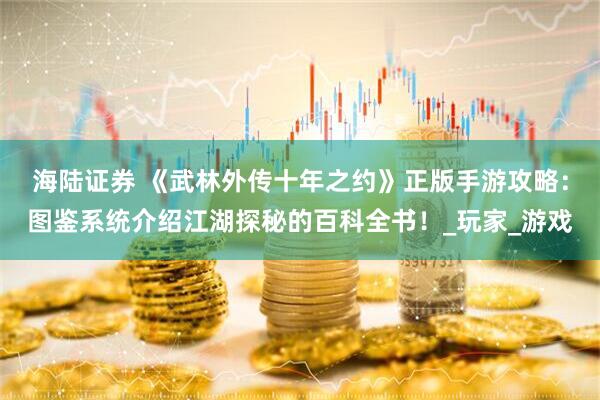 海陆证券 《武林外传十年之约》正版手游攻略：图鉴系统介绍江湖探秘的百科全书！_玩家_游戏