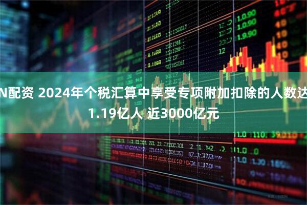 N配资 2024年个税汇算中享受专项附加扣除的人数达1.19亿人 近3000亿元