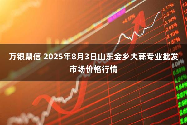 万银鼎信 2025年8月3日山东金乡大蒜专业批发市场价格行情
