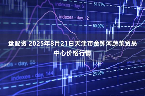盘配资 2025年8月21日天津市金钟河蔬菜贸易中心价格行情