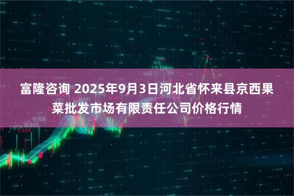 富隆咨询 2025年9月3日河北省怀来县京西果菜批发市场有限责任公司价格行情