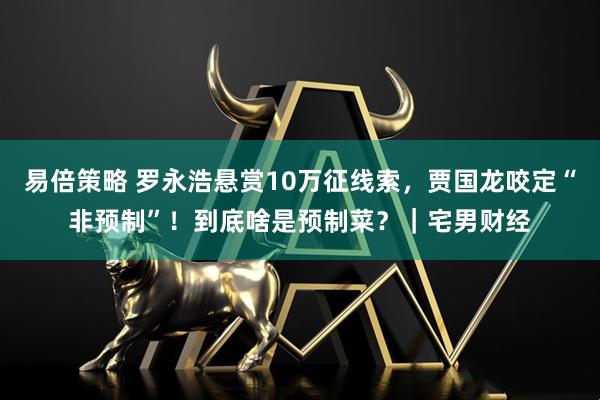 易倍策略 罗永浩悬赏10万征线索，贾国龙咬定“非预制”！到底啥是预制菜？｜宅男财经