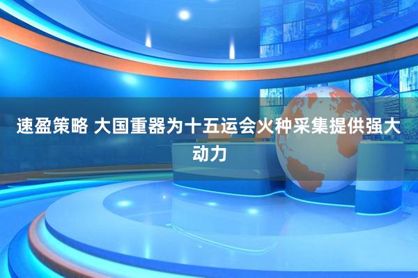 速盈策略 大国重器为十五运会火种采集提供强大动力