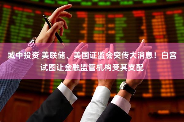 城中投资 美联储、美国证监会突传大消息！白宫试图让金融监管机构受其支配