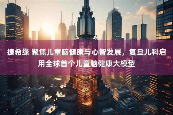 捷希缘 聚焦儿童脑健康与心智发展，复旦儿科启用全球首个儿童脑健康大模型
