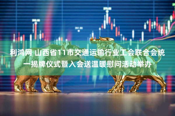 利鸿网 山西省11市交通运输行业工会联合会统一揭牌仪式暨入会送温暖慰问活动举办