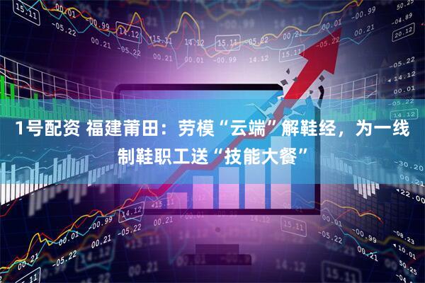 1号配资 福建莆田：劳模“云端”解鞋经，为一线制鞋职工送“技能大餐”