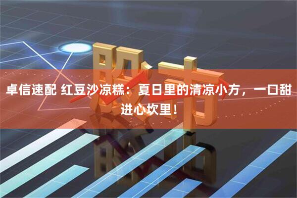 卓信速配 红豆沙凉糕：夏日里的清凉小方，一口甜进心坎里！