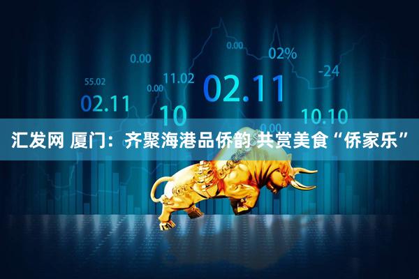 汇发网 厦门：齐聚海港品侨韵 共赏美食“侨家乐”