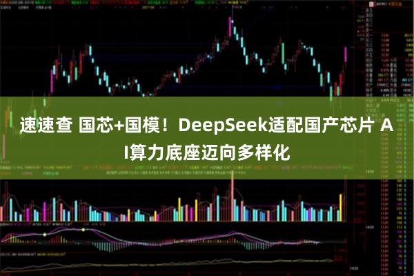 速速查 国芯+国模！DeepSeek适配国产芯片 AI算力底座迈向多样化